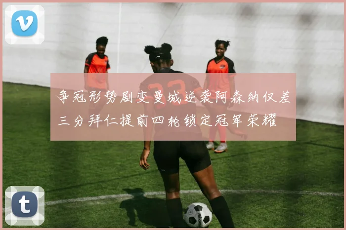 争冠形势剧变曼城逆袭阿森纳仅差三分拜仁提前四轮锁定冠军荣耀
