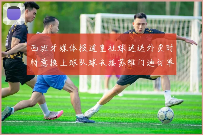 西班牙媒体报道皇社球迷送外卖时特意换上球队球衣接苏维门迪订单