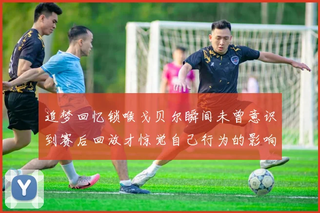 追梦回忆锁喉戈贝尔瞬间未曾意识到赛后回放才惊觉自己行为的影响