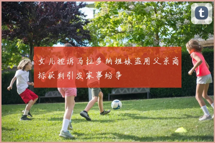 女儿控诉马拉多纳姐妹盗用父亲商标获利引发家事纷争