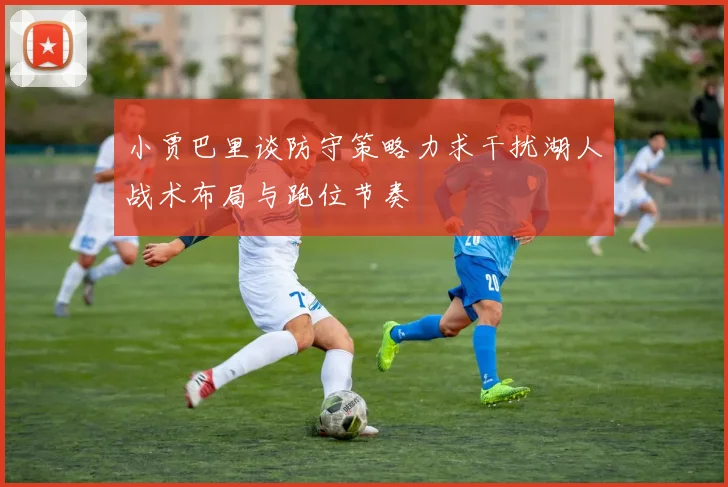 小贾巴里谈防守策略力求干扰湖人战术布局与跑位节奏
