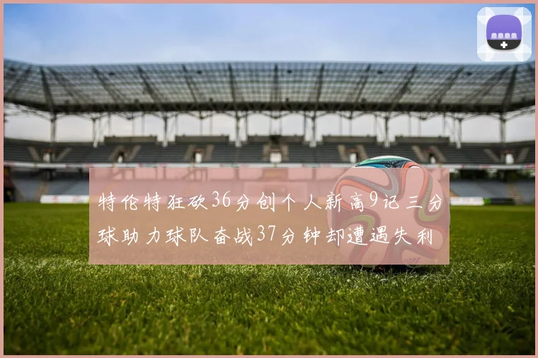 特伦特狂砍36分创个人新高9记三分球助力球队奋战37分钟却遭遇失利