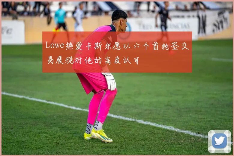 Lowe热爱卡斯尔愿以六个首轮签交易展现对他的高度认可
