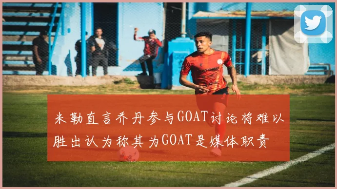 米勒直言乔丹参与GOAT讨论将难以胜出认为称其为GOAT是媒体职责