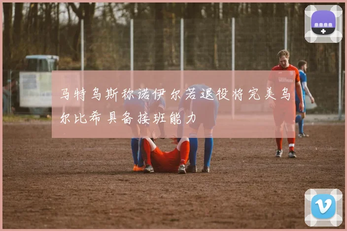 马特乌斯称诺伊尔若退役将完美乌尔比希具备接班能力