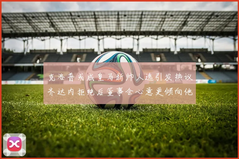 克洛普或成皇马新帅人选引发热议齐达内拒绝后董事会心意更倾向他