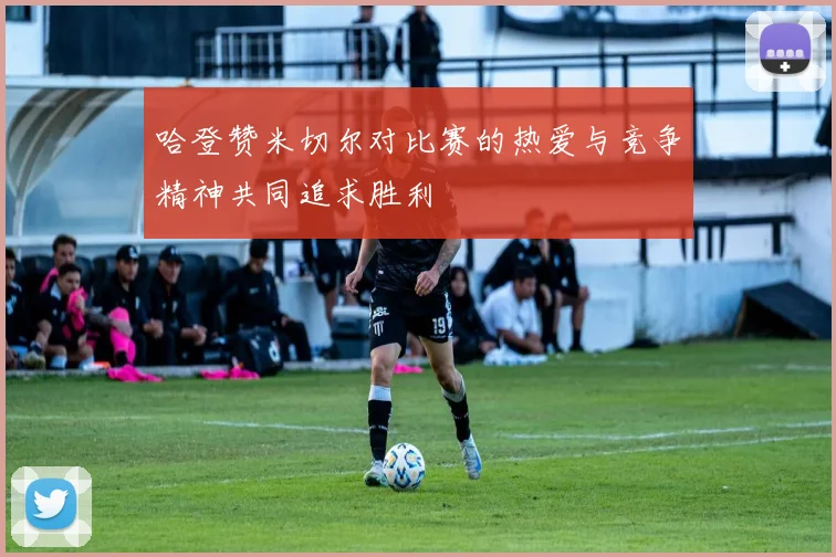 哈登赞米切尔对比赛的热爱与竞争精神共同追求胜利