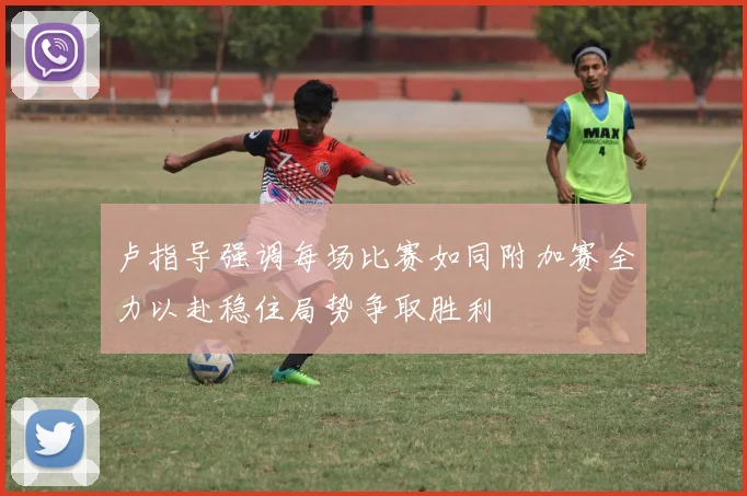 卢指导强调每场比赛如同附加赛全力以赴稳住局势争取胜利