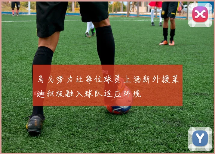 乌戈努力让每位球员上场新外援莱迪积极融入球队适应环境