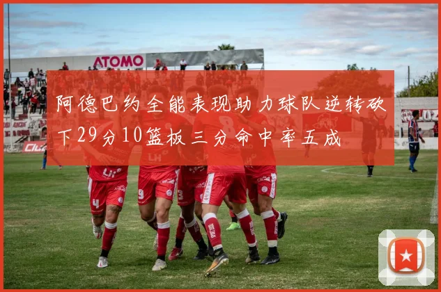 阿德巴约全能表现助力球队逆转砍下29分10篮板三分命中率五成