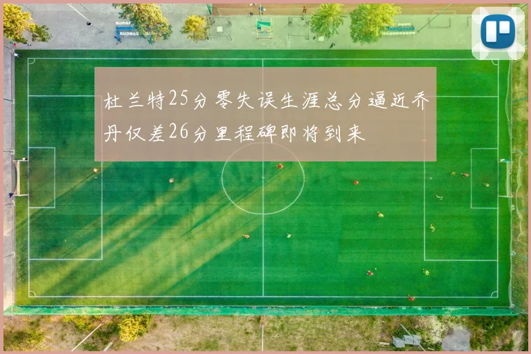 杜兰特25分零失误生涯总分逼近乔丹仅差26分里程碑即将到来