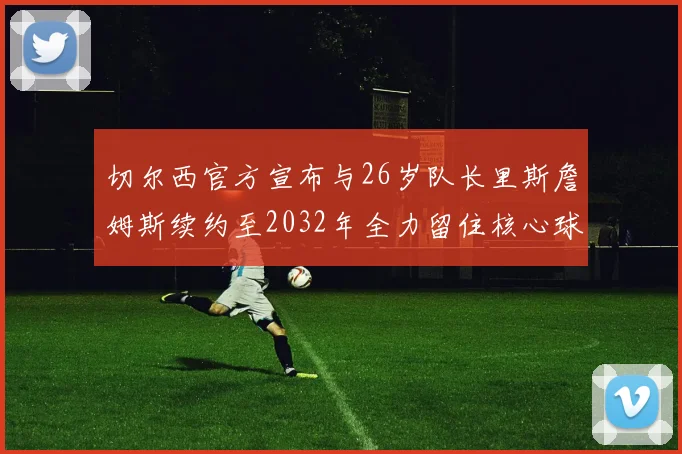 切尔西官方宣布与26岁队长里斯詹姆斯续约至2032年全力留住核心球员