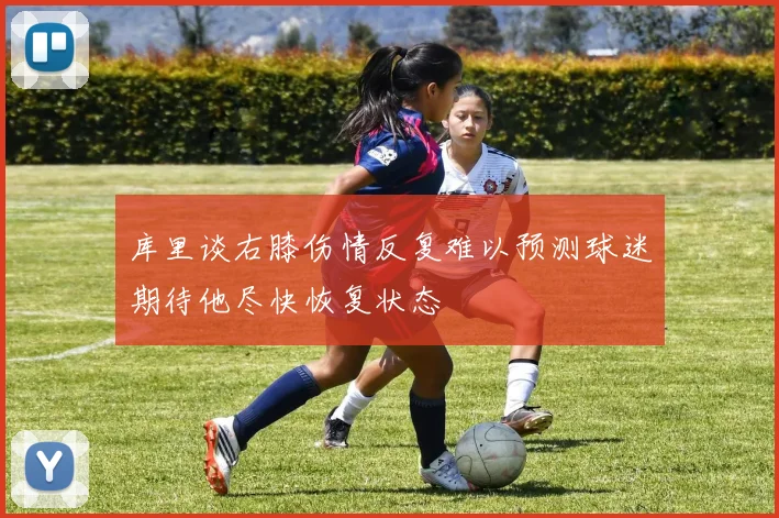库里谈右膝伤情反复难以预测球迷期待他尽快恢复状态