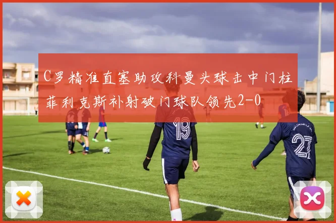 C罗精准直塞助攻科曼头球击中门柱菲利克斯补射破门球队领先2-0