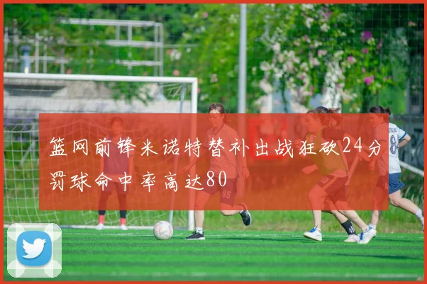 篮网前锋米诺特替补出战狂砍24分罚球命中率高达80