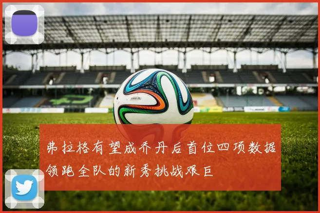弗拉格有望成乔丹后首位四项数据领跑全队的新秀挑战艰巨