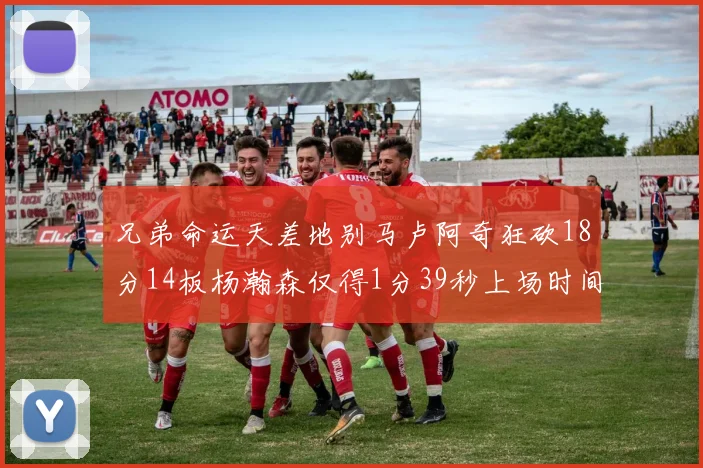 兄弟命运天差地别马卢阿奇狂砍18分14板杨瀚森仅得1分39秒上场时间