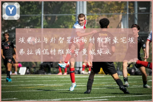 埃弗拉与朴智星探访特维斯豪宅埃弗拉调侃特维斯穿曼城球衣