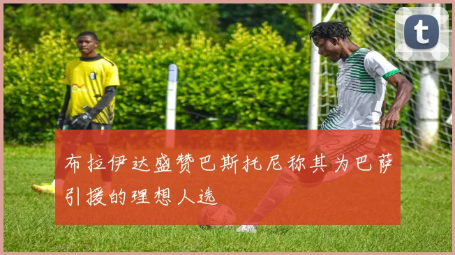 布拉伊达盛赞巴斯托尼称其为巴萨引援的理想人选