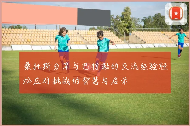 桑托斯分享与巴特勒的交流经验轻松应对挑战的智慧与启示