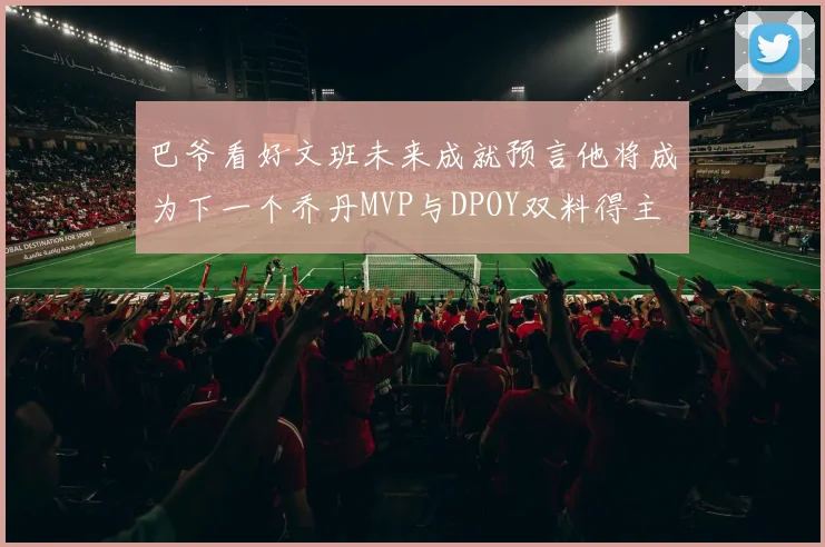 巴爷看好文班未来成就预言他将成为下一个乔丹MVP与DPOY双料得主