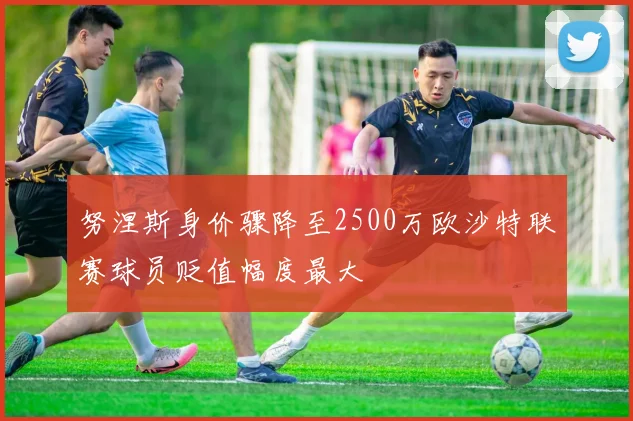 努涅斯身价骤降至2500万欧沙特联赛球员贬值幅度最大