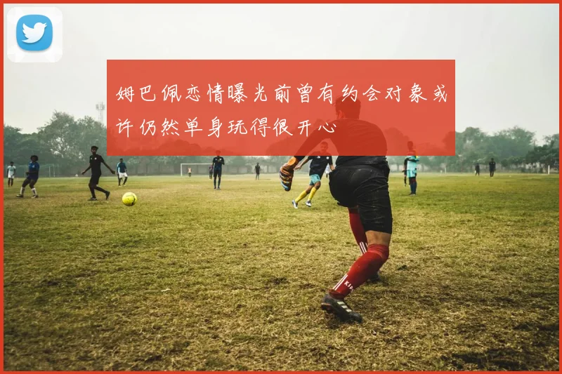 姆巴佩恋情曝光前曾有约会对象或许仍然单身玩得很开心