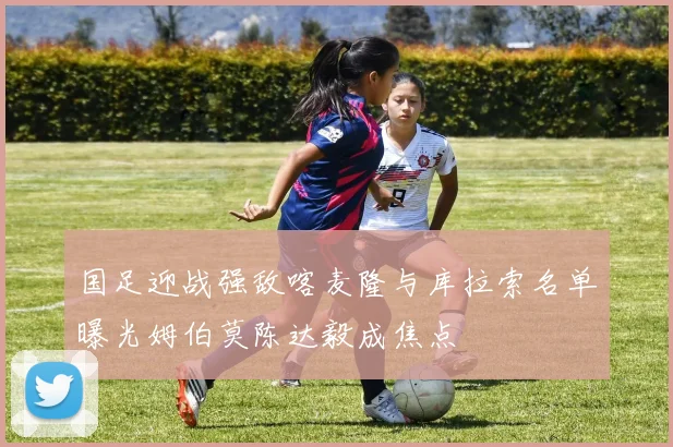 国足迎战强敌喀麦隆与库拉索名单曝光姆伯莫陈达毅成焦点