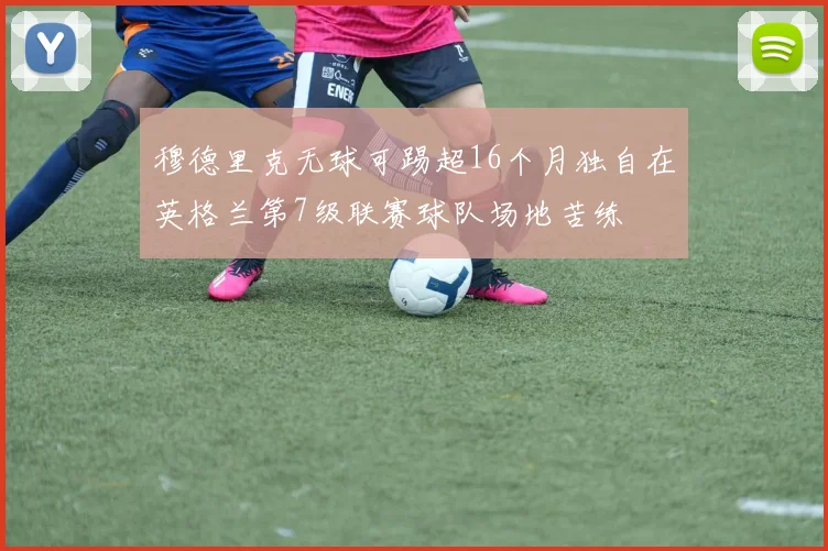 穆德里克无球可踢超16个月独自在英格兰第7级联赛球队场地苦练