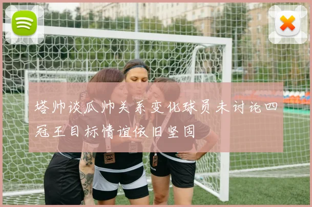 塔帅谈瓜帅关系变化球员未讨论四冠王目标情谊依旧坚固