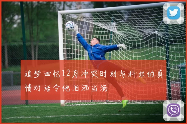 追梦回忆12月冲突时刻与科尔的真情对话令他泪洒当场
