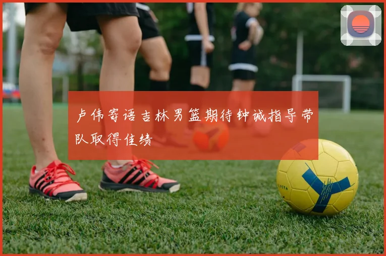 卢伟寄语吉林男篮期待钟诚指导带队取得佳绩