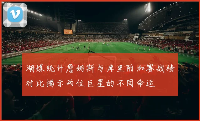 湖媒统计詹姆斯与库里附加赛战绩对比揭示两位巨星的不同命运
